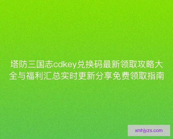 塔防三国志cdkey兑换码最新领取攻略大全与福利汇总实时更新分享免费领取指南