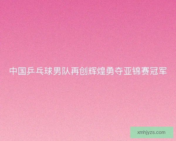 中国乒乓球男队再创辉煌勇夺亚锦赛冠军