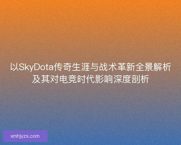 以SkyDota传奇生涯与战术革新全景解析及其对电竞时代影响深度剖析