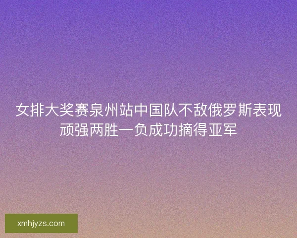 女排大奖赛泉州站中国队不敌俄罗斯表现顽强两胜一负成功摘得亚军