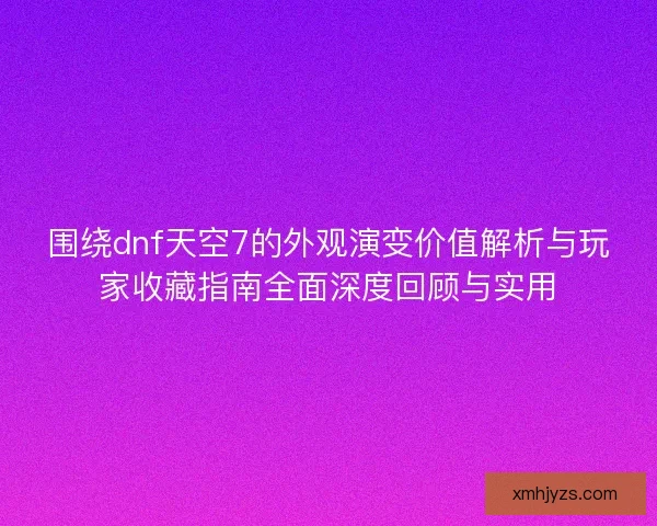 围绕dnf天空7的外观演变价值解析与玩家收藏指南全面深度回顾与实用
