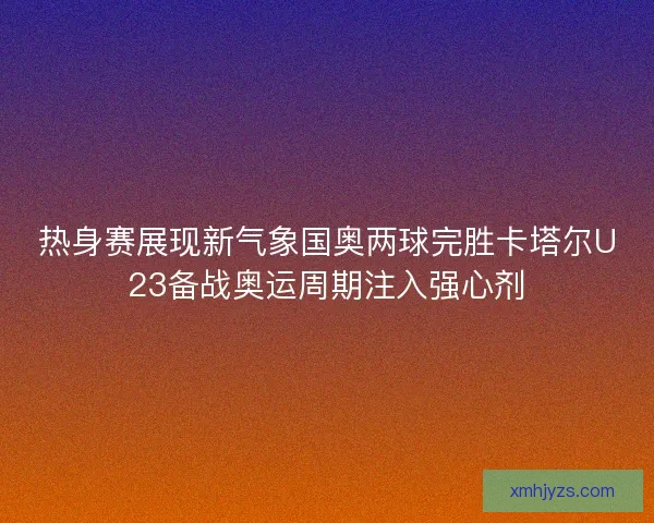 热身赛展现新气象国奥两球完胜卡塔尔U23备战奥运周期注入强心剂