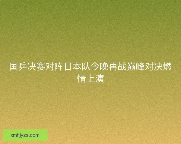 国乒决赛对阵日本队今晚再战巅峰对决燃情上演